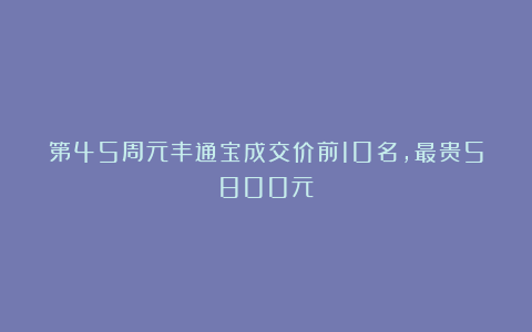 第45周元丰通宝成交价前10名，最贵5800元！