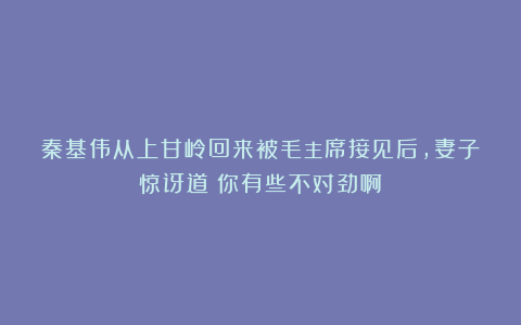 秦基伟从上甘岭回来被毛主席接见后，妻子惊讶道：你有些不对劲啊