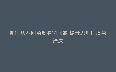 如何从不同角度看待问题？提升思维广度与深度？