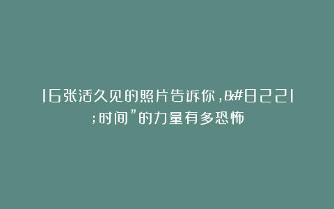 16张活久见的照片告诉你，”时间”的力量有多恐怖