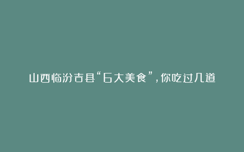 山西临汾吉县“6大美食”，你吃过几道