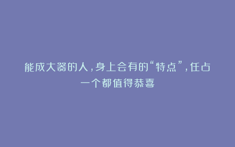 能成大器的人，身上会有的“特点”，任占一个都值得恭喜！