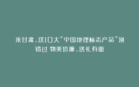 来甘肃，这10大“中国地理标志产品”别错过！物美价廉，送礼有面