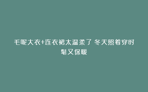 毛呢大衣+连衣裙太温柔了！冬天照着穿时髦又保暖！