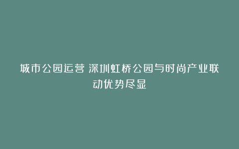 城市公园运营｜深圳虹桥公园与时尚产业联动优势尽显