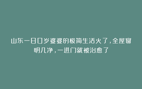 山东一80岁婆婆的极简生活火了，全屋窗明几净，一进门就被治愈了