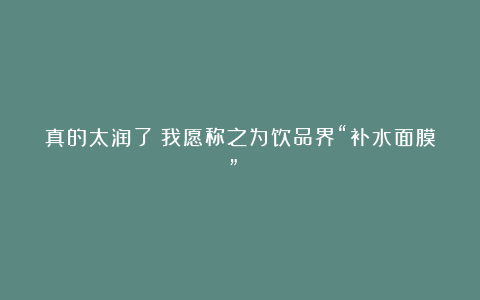 真的太润了！我愿称之为饮品界“补水面膜”！！！