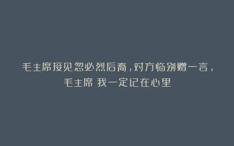 毛主席接见忽必烈后裔，对方临别赠一言，毛主席：我一定记在心里