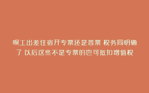 员工出差住宿开专票还是普票？税务局明确了！以后这些不是专票的也可抵扣增值税！