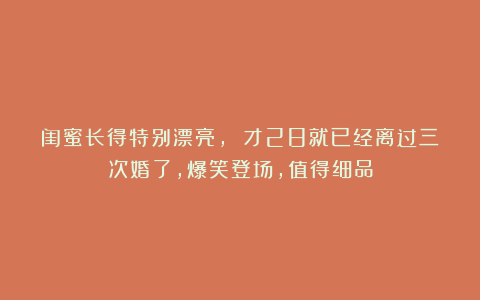 闺蜜长得特别漂亮， 才28就已经离过三次婚了，爆笑登场，值得细品