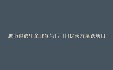 越南邀请中企业参与670亿美元高铁项目