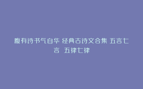 腹有诗书气自华！经典古诗文合集：五言七言 五律七律