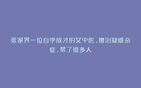 张家界一位自学成才的女中医，擅治疑难杂症，帮了很多人