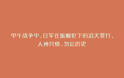 甲午战争中，日军在旅顺犯下的滔天罪行，人神共愤，勿忘历史！