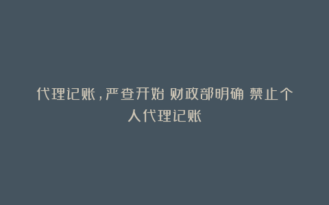 代理记账，严查开始！财政部明确！禁止个人代理记账！