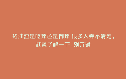 猪油渣是吃掉还是倒掉？很多人弄不清楚，赶紧了解一下，别弄错