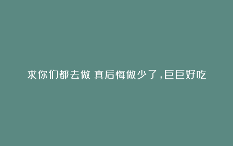 求你们都去做！真后悔做少了，巨巨好吃