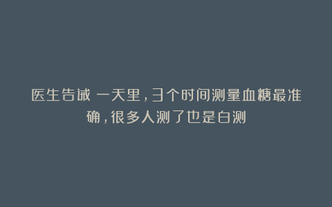 医生告诫：一天里，3个时间测量血糖最准确，很多人测了也是白测