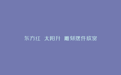 东方红 太阳升 雕刻摆件欣赏