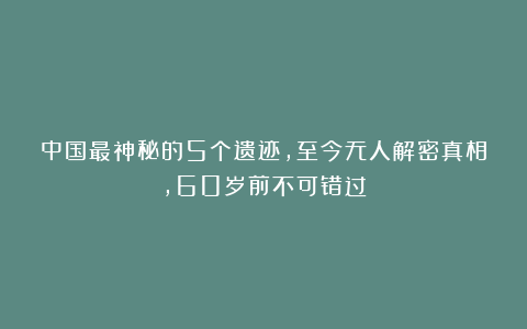 中国最神秘的5个遗迹，至今无人解密真相，60岁前不可错过