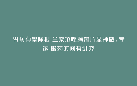 胃病有望除根！兰索拉唑肠溶片显神威，专家：服药时间有讲究