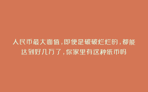 人民币最大面值，即便是破破烂烂的，都能达到好几万了，你家里有这种纸币吗？