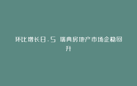 环比增长8.5%！瑞典房地产市场企稳回升