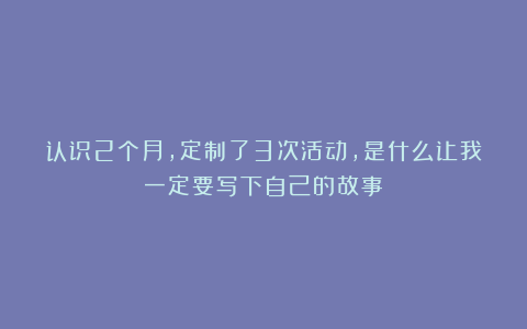 认识2个月，定制了3次活动，是什么让我一定要写下自己的故事？