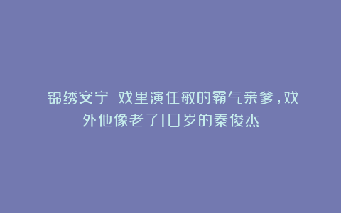 《锦绣安宁》：戏里演任敏的霸气亲爹，戏外他像老了10岁的秦俊杰