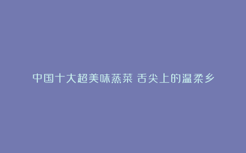 中国十大超美味蒸菜：舌尖上的温柔乡