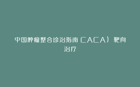 中国肿瘤整合诊治指南（CACA) 靶向治疗