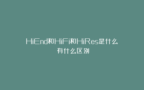 HiEnd和HiFi和HiRes是什么？有什么区别