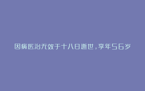 因病医治无效于十八日逝世，享年56岁