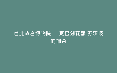 台北故宫博物院 | 定窑刻花甑：苏东坡的馏合