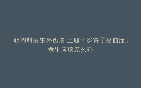 心内科医生朴哲浩：三四十岁得了高血压，余生应该怎么办？