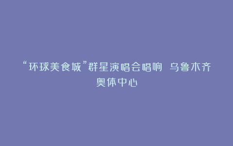 “环球美食城”群星演唱会唱响 乌鲁木齐奥体中心