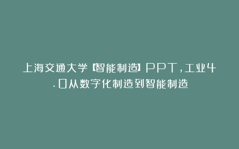 上海交通大学【智能制造】PPT，工业4.0从数字化制造到智能制造