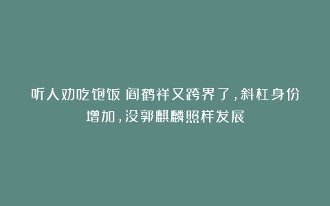 听人劝吃饱饭！阎鹤祥又跨界了，斜杠身份增加，没郭麒麟照样发展