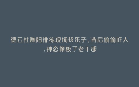 德云社陶阳排练现场找乐子，背后偷偷吓人，神态像极了老干部