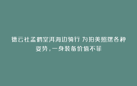 德云社孟鹤堂洱海边骑行！为拍美照摆各种姿势，一身装备价值不菲