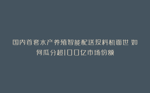 国内首套水产养殖智能配送投料机面世！如何瓜分超100亿市场份额