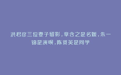 洪君彦三位妻子留影，章含之是名媛，朱一锦是演员，陈贤英是同学