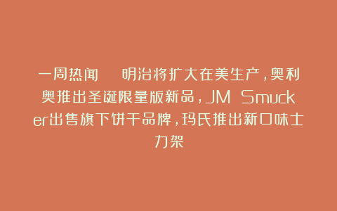 一周热闻 | 明治将扩大在美生产，奥利奥推出圣诞限量版新品，JM Smucker出售旗下饼干品牌，玛氏推出新口味士力架