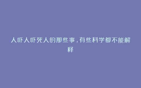 人吓人吓死人的那些事，有些科学都不能解释