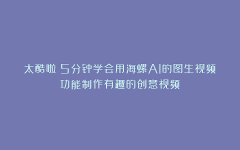 太酷啦！5分钟学会用海螺AI的图生视频功能制作有趣的创意视频