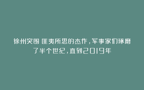 徐州突围：匪夷所思的杰作，军事家们琢磨了半个世纪，直到2019年