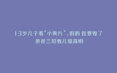 13岁儿子看“小黄片”，妈妈：娃要毁了！爸爸三招教儿很高明