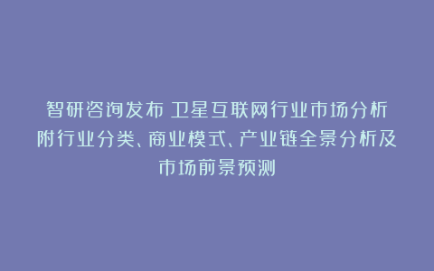 智研咨询发布：卫星互联网行业市场分析（附行业分类、商业模式、产业链全景分析及市场前景预测）