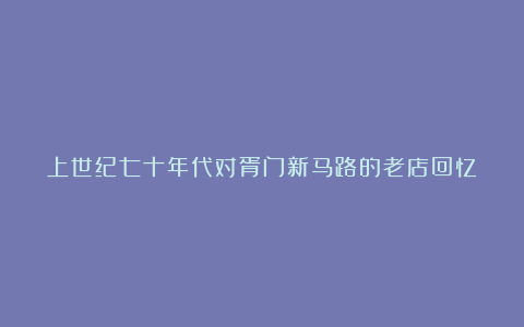 上世纪七十年代对胥门新马路的老店回忆