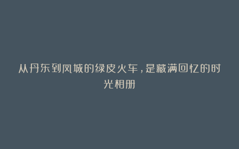 从丹东到凤城的绿皮火车，是藏满回忆的时光相册